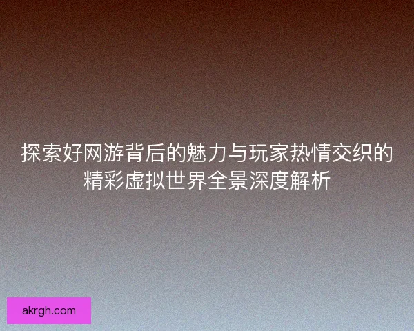 探索好网游背后的魅力与玩家热情交织的精彩虚拟世界全景深度解析