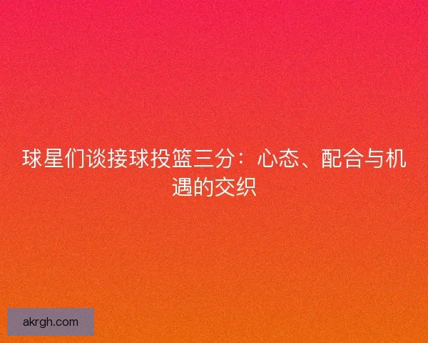 球星们谈接球投篮三分：心态、配合与机遇的交织