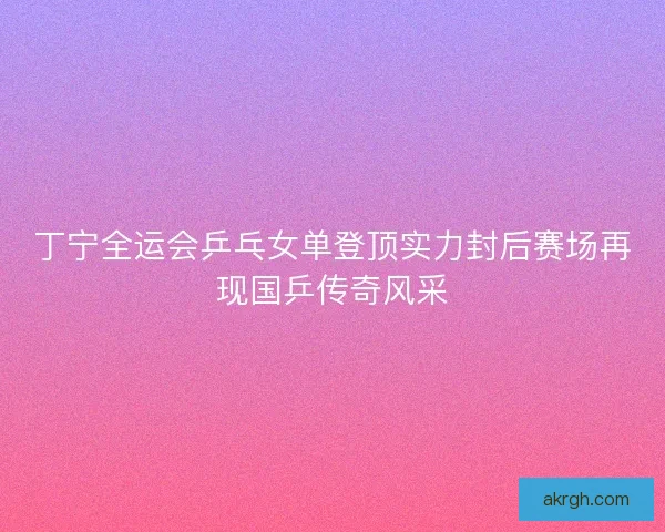 丁宁全运会乒乓女单登顶实力封后赛场再现国乒传奇风采