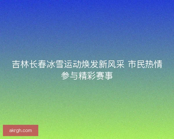 吉林长春冰雪运动焕发新风采 市民热情参与精彩赛事