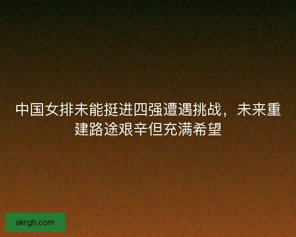 中国女排未能挺进四强遭遇挑战，未来重建路途艰辛但充满希望
