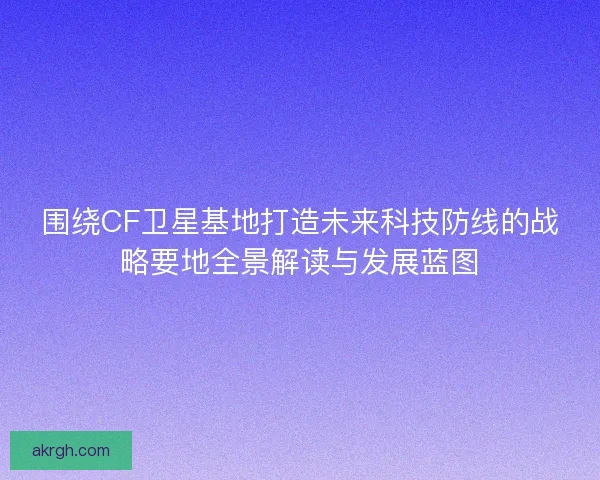 围绕CF卫星基地打造未来科技防线的战略要地全景解读与发展蓝图