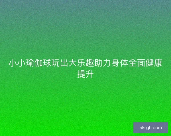 小小瑜伽球玩出大乐趣助力身体全面健康提升